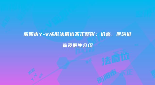 衡阳市Y-V成形法眉位不正整形：价格、医院推荐及医生介绍