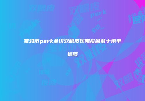 宝鸡市park全切双眼皮医院排名前十榜单揭晓
