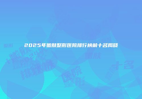 2025年嫩肤整形医院排行榜前十名揭晓