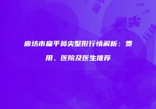 廊坊市扁平鼻尖整形行情解析：费用、医院及医生推荐