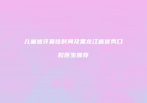 儿童拔牙最佳时间及黑龙江省优秀口腔医生推荐