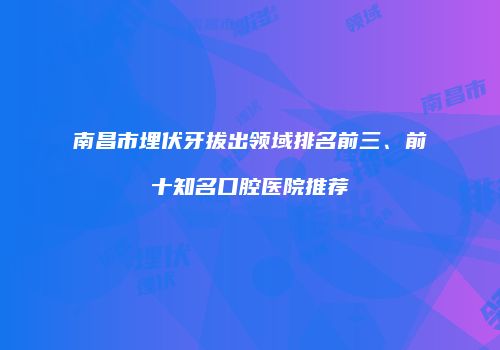 南昌市埋伏牙拔出领域排名前三、前十知名口腔医院推荐