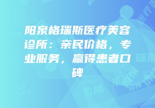 阳泉格瑞斯医疗美容诊所：亲民价格，专业服务，赢得患者口碑