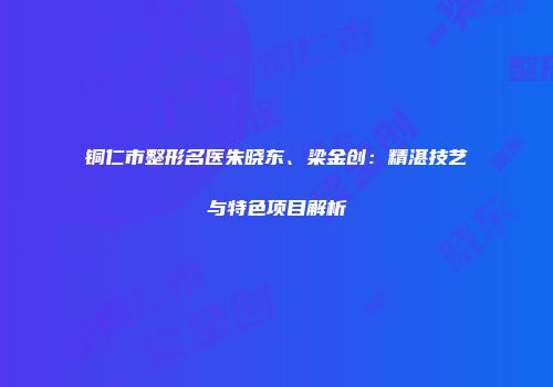 铜仁市整形名医朱晓东、梁金创：精湛技艺与特色项目解析