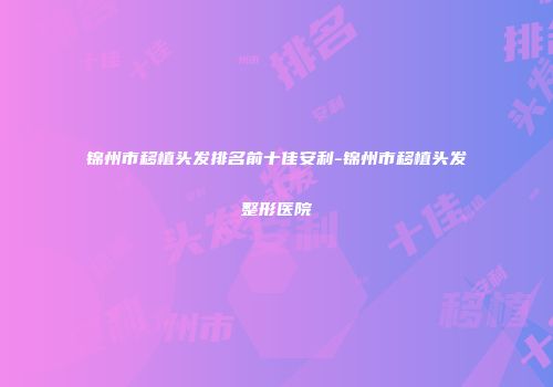 锦州市移植头发排名前十佳安利-锦州市移植头发整形医院