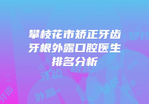 攀枝花市矫正牙齿牙根外露口腔医生排名分析