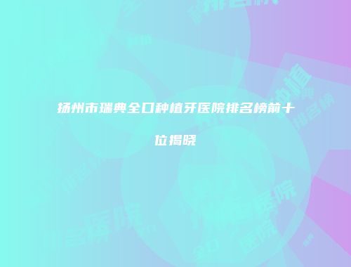 扬州市瑞典全口种植牙医院排名榜前十位揭晓