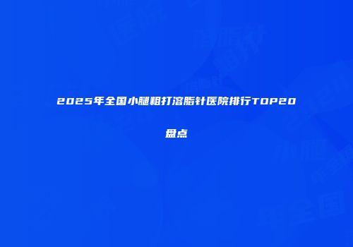 2025年全国小腿粗打溶脂针医院排行TOP20盘点