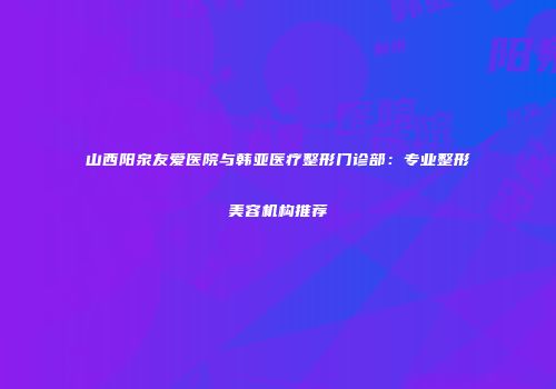 山西阳泉友爱医院与韩亚医疗整形门诊部：专业整形美容机构推荐