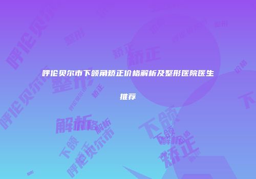 呼伦贝尔市下颌角矫正价格解析及整形医院医生推荐
