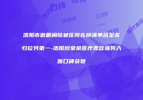 洛阳市做眼角除皱医院在榜清单名至实归位列第一-洛阳班爱荣医疗美容强势入围口碑获赞