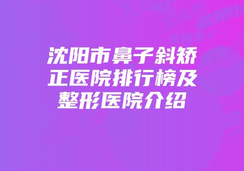 沈阳市鼻子斜矫正医院排行榜及整形医院介绍