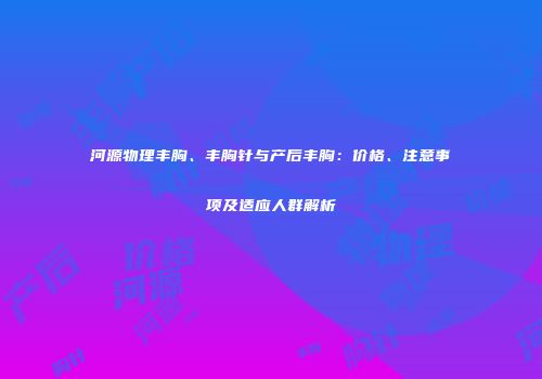 河源物理丰胸、丰胸针与产后丰胸：价格、注意事项及适应人群解析