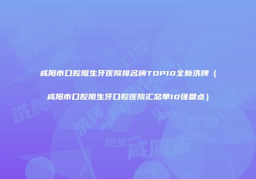 咸阳市口腔阻生牙医院排名榜TOP10全新洗牌（咸阳市口腔阻生牙口腔医院汇总单10强盘点）