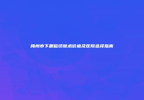 梅州市下眼睑切除术价格及医院选择指南