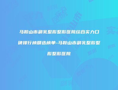 马鞍山市副乳整形整形医院综合实力口碑排行榜精选榜单-马鞍山市副乳整形整形整形医院