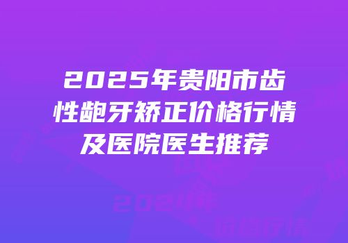 2025年贵阳市齿性龅牙矫正价格行情及医院医生推荐