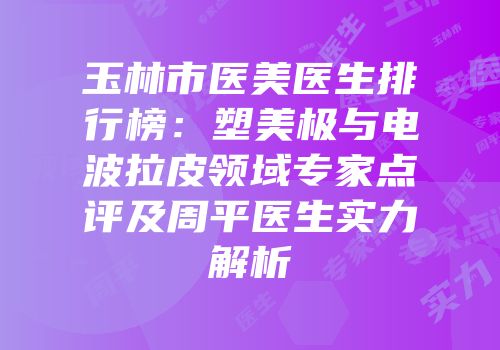 玉林市医美医生排行榜：塑美极与电波拉皮领域专家点评及周平医生实力解析