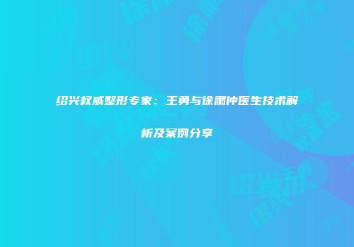 绍兴权威整形专家：王勇与徐肃仲医生技术解析及案例分享