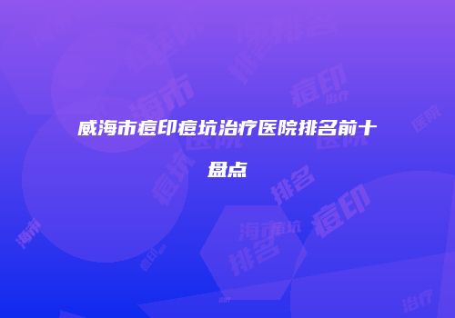 威海市痘印痘坑治疗医院排名前十盘点