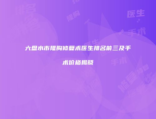 六盘水市隆胸修复术医生排名前三及手术价格揭晓