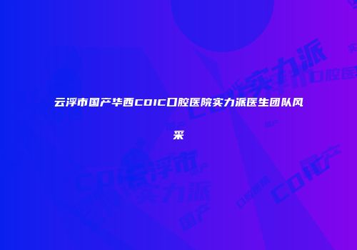 云浮市国产华西CDIC口腔医院实力派医生团队风采
