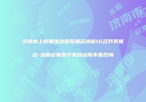 济南市上颌阻生齿医院排名榜前10名列表推出-济南欣奕医疗美容诊所不看后悔