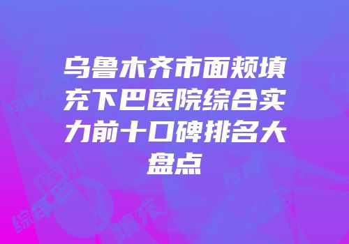 乌鲁木齐市面颊填充下巴医院综合实力前十口碑排名大盘点