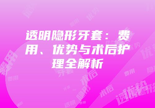 透明隐形牙套：费用、优势与术后护理全解析