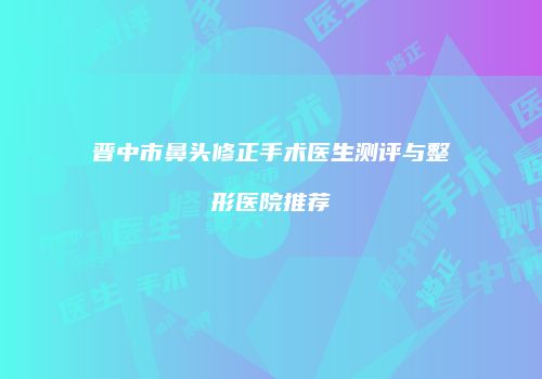 晋中市鼻头修正手术医生测评与整形医院推荐