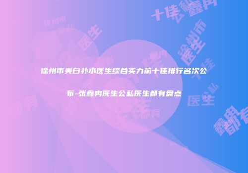 徐州市美白补水医生综合实力前十佳排行名次公布-张鑫冉医生公私医生都有盘点