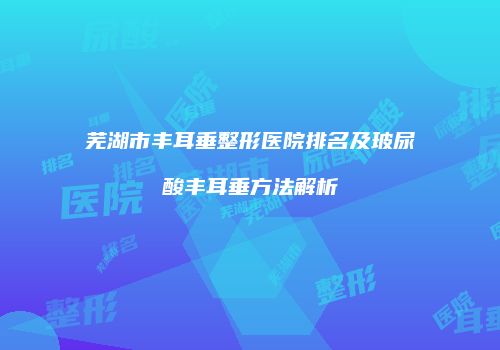 芜湖市丰耳垂整形医院排名及玻尿酸丰耳垂方法解析