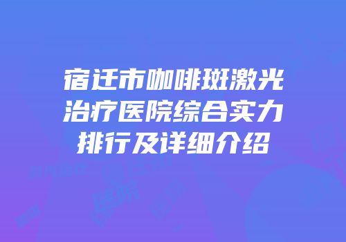 宿迁市咖啡斑激光治疗医院综合实力排行及详细介绍