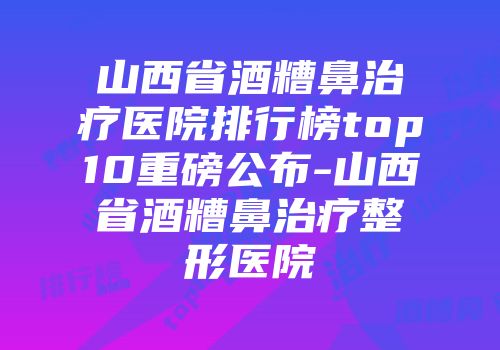 山西省酒糟鼻治疗医院排行榜top10重磅公布-山西省酒糟鼻治疗整形医院