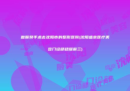 做腋臭手术去沈阳市的整形医院(沈阳盛京医疗美容门诊部稳居前三)