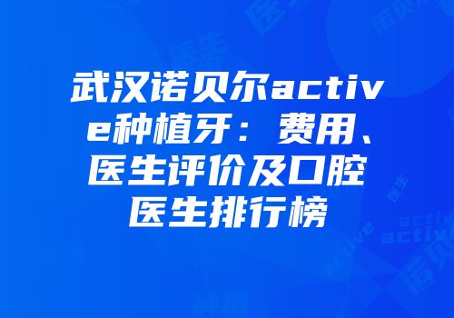 武汉诺贝尔active种植牙：费用、医生评价及口腔医生排行榜