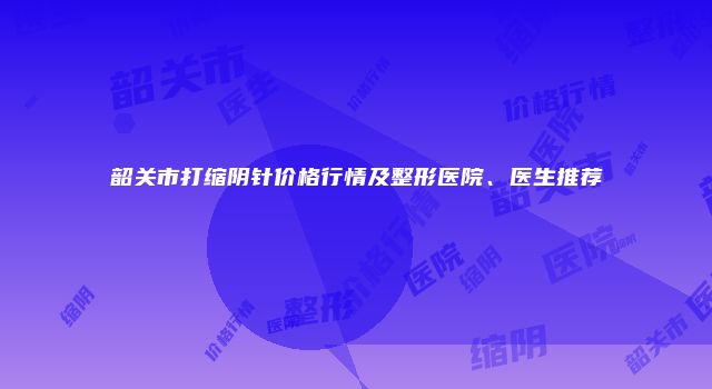 韶关市打缩阴针价格行情及整形医院、医生推荐