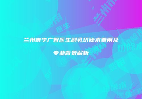 兰州市李广智医生副乳切除术费用及专业背景解析