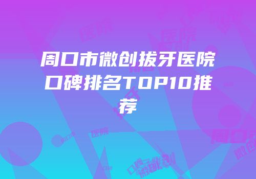 周口市微创拔牙医院口碑排名TOP10推荐