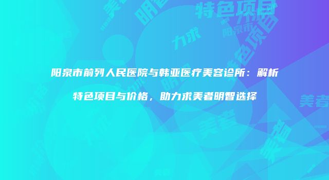 阳泉市前列人民医院与韩亚医疗美容诊所：解析特色项目与价格，助力求美者明智选择