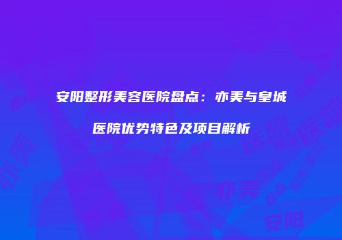 安阳整形美容医院盘点：亦美与皇城医院优势特色及项目解析