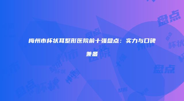 梅州市杯状耳整形医院前十强盘点：实力与口碑兼备