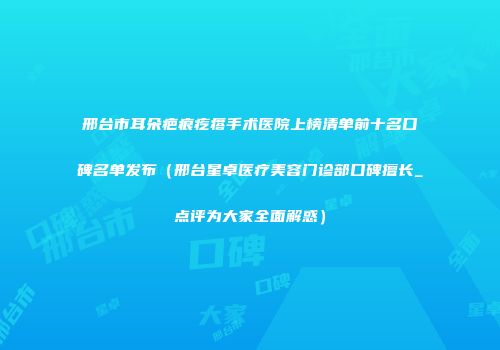 邢台市耳朵疤痕疙瘩手术医院上榜清单前十名口碑名单发布（邢台星卓医疗美容门诊部口碑擅长_点评为大家全面解惑）