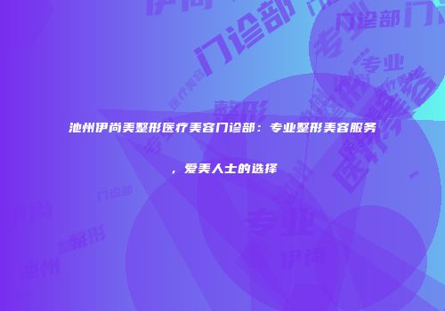 池州伊尚美整形医疗美容门诊部：专业整形美容服务，爱美人士的选择
