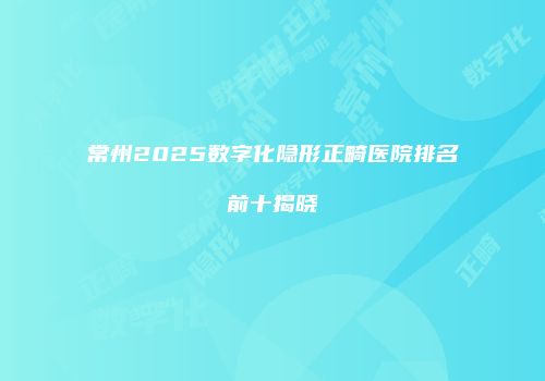 常州2025数字化隐形正畸医院排名前十揭晓