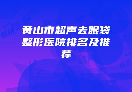 黄山市超声去眼袋整形医院排名及推荐