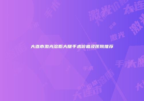 大连市激光溶脂大腿手术价格及医院推荐