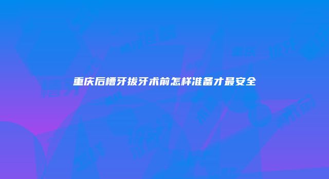 重庆后槽牙拔牙术前怎样准备才最安全