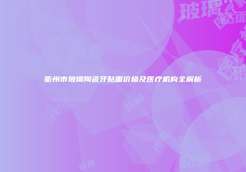衢州市玻璃陶瓷牙贴面价格及医疗机构全解析