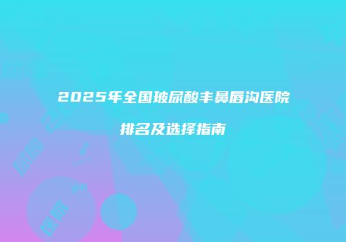 2025年全国玻尿酸丰鼻唇沟医院排名及选择指南